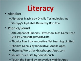 • Alphabet

Literacy

– Alphabet Tracing by Oncilla Technologies Inc
– Stumpy's Alphabet Dinner by Roo Roo

• Phonics/Sound
– ABC Alphabet Phonics - Preschool Kids Game Free
Lite by GrasshopperApps.com
– Phonics Fun 1 by Innovative Net Learning Limited
– Phonics Genius by Innovative Mobile Apps
– Rhyming Words by GrasshopperApps.com
Sound Touch Lite by SoundTouch
– Touch the Sound by Innovative Mobile Apps

 