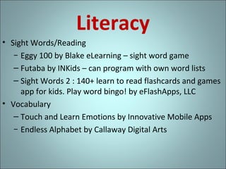 Literacy
• Sight Words/Reading
− Eggy 100 by Blake eLearning – sight word game
– Futaba by INKids – can program with own word lists
– Sight Words 2 : 140+ learn to read flashcards and games
app for kids. Play word bingo! by eFlashApps, LLC
• Vocabulary
– Touch and Learn Emotions by Innovative Mobile Apps
− Endless Alphabet by Callaway Digital Arts

 