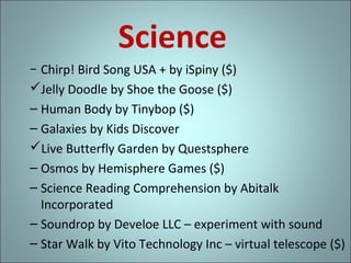 Science
− Chirp! Bird Song USA + by iSpiny ($)
Jelly Doodle by Shoe the Goose ($)
– Human Body by Tinybop ($)
– Galaxies by Kids Discover
Live Butterfly Garden by Questsphere
– Osmos by Hemisphere Games ($)
– Science Reading Comprehension by Abitalk
Incorporated
– Soundrop by Develoe LLC – experiment with sound
– Star Walk by Vito Technology Inc – virtual telescope ($)

 