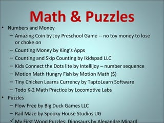 Math & Puzzles

• Numbers and Money
– Amazing Coin by Joy Preschool Game -- no toy money to lose
or choke on
– Counting Money by King’s Apps
– Counting and Skip Counting by Ikidspad LLC
– Kids Connect the Dots lite by Intellijoy – number sequence
– Motion Math Hungry Fish by Motion Math ($)
– Tiny Chicken Learns Currency by TaptoLearn Software
– Todo K-2 Math Practice by Locomotive Labs
• Puzzles
– Flow Free by Big Duck Games LLC
– Rail Maze by Spooky House Studios UG


 