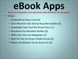 eBook Apps

Can be an interactive, new experience with literature; its own genre!

• Fiction
− Cinderella by Nosy Crow ($)
– Even Monsters Get Sick by Busy Bee Studios ($)
– Goodnight Safari by Polk Street Press LLC
– Numberlys by Moonbot Studios ($)
– Millie Was Here by Megapops LLC
– Spot the Dot by Ruckus Media Group ($)
 Where Do Balloons Go by Auryn Inc ($)

 