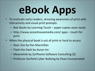 eBook Apps
• To motivate early readers, stressing awareness of print with
interactivity and visual print prompts
– Bob Books by Learning Touch – paper copies wear easily
– http://www.oceanhousemedia.com/ apps – touch for
print
• When the physical book is out of print or hard to access
– Dear Zoo by Pan Macmillan
– Flash the Dash by Auryn Inc
– Meanwhile by Zarfhome Software Consulting ($)
– Professor Garfield Cyber Bullying by Paws Incorporated

 