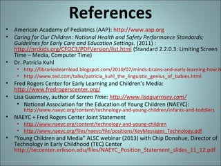 References
• American Academy of Pediatrics (AAP): http://www.aap.org
• Caring for Our Children: National Health and Safety Performance Standards;
Guidelines for Early Care and Education Settings. (2011) :
http://nrckids.org/CFOC3/PDFVersion/list.html (Standard 2.2.0.3: Limiting Screen
Time – Media, Computer Time)
• Dr. Patricia Kuhl

• http://librarieslearnlead.blogspot.com/2010/07/minds-brains-and-early-learning-how.h
• http://www.ted.com/talks/patricia_kuhl_the_linguistic_genius_of_babies.html

• Fred Rogers Center for Early Learning and Children’s Media:
http://www.fredrogerscenter.org/
• Lisa Guernsey, author of Screen Time: http://www.lisaguernsey.com/
• National Association for the Education of Young Children (NAEYC):

http://www.naeyc.org/content/technology-and-young-children/infants-and-toddlers

• NAEYC + Fred Rogers Center Joint Statement

• http://www.naeyc.org/content/technology-and-young-children
• http://www.naeyc.org/files/naeyc/file/positions/KeyMessages_Technology.pdf

• “Young Children and Media” ALSC webinar (2013) with Chip Donahue, Director of
Technology in Early Childhood (TEC) Center
http://teccenter.erikson.edu/files/NAEYC_Position_Statement_slides_11_12.pdf

 