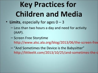 Key Practices for
Children and Media
• Limits, especially for ages 0 – 3

– Less than two hours a day and need for activity
(AAP).
– Screen Free Storytime
http://www.alsc.ala.org/blog/2013/06/the-screen-free
– “And Sometimes the Device is the Babysitter”
http://littleelit.com/2013/10/25/and-sometimes-the-d

 