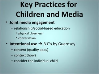 Key Practices for
Children and Media
• Joint media engagement
– relationship/social-based education
• physical closeness
• conversation

• Intentional use  3 C’s by Guernsey
– content (quality apps)
– context (how)
– consider the individual child

 