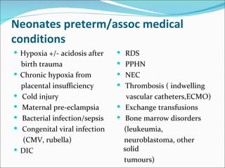 Neonates preterm/assoc medical
conditions
 Hypoxia +/- acidosis after      RDS
    birth trauma                  PPHN
   Chronic hypoxia from          NEC
    placental insufficiency       Thrombosis ( indwelling
   Cold injury                     vascular catheters,ECMO)
   Maternal pre-eclampsia        Exchange transfusions
   Bacterial infection/sepsis    Bone marrow disorders
   Congenital viral infection     (leukeumia,
     (CMV, rubella)                neuroblastoma, other
   DIC                            solid
                                   tumours)
 