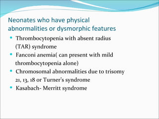 Neonates who have physical
abnormalities or dysmorphic features
 Thrombocytopenia with absent radius
  (TAR) syndrome
 Fanconi anemia( can present with mild
  thrombocytopenia alone)
 Chromosomal abnormalities due to trisomy
  21, 13, 18 or Turner’s syndrome
 Kasabach- Merritt syndrome
 