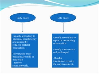 Early onset               Late onset




-usually secondary to
                          -usually secondary to
placental insufficiency
                          sepsis or necrotising
and caused by
                          enterocolitis
reduced platelet
production;
                          -usually more severe
                          and prolonged.
-fortunately most
episodes are mild or
                          -Platelet
moderate
                          transfusion remains
- resolve
                          the only treatment.
spontaneously.
 