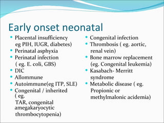 Early onset neonatal
 Placental insufficiency      Congenital infection
    eg PIH, IUGR, diabetes)    Thrombosis ( eg. aortic,
   Perinatal asphyxia          renal vein)
   Perinatal infection        Bone marrow replacement
    ( eg. E. coli, GBS)         (eg. Congenital leukemia)
   DIC                        Kasabach- Merritt
   Allommune                   syndrome
   Autoimmune(eg ITP, SLE)    Metabolic disease ( eg.
   Congenital / inherited      Propionic or
    ( eg.                       methylmalonic acidemia)
    TAR, congenital
    amegakaryocytic
    thrombocytopenia)
 