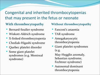 Congenital and inherited thrombocytopenias
that may present in the fetus or neonate
With thrombocytopathy         Without thrombocytopathy
 Bernard-Soulier syndrome     Fanconi’s anaemia
 Wiskott-Aldrich syndrome     TAR syndrome
 X-linked thrombocytopenia    Amegakaryocytic
 Chediak-Higashi syndrome      thrombocytopenia
 Quebec platelet disorder     Giant platelet syndromes
 Some giant platelet           (e.g.
  syndromes (e.g. Montreal      May-Hegglin anomaly,
  syndrome)                     Sebastian syndrome,
                                Fechtner syndrome)
                               Autosomal dominant
                                thrombocytopenia
 