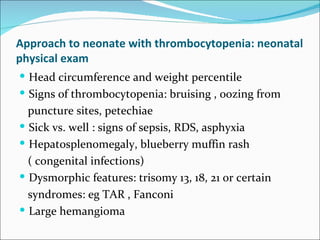 Approach to neonate with thrombocytopenia: neonatal
physical exam
 Head circumference and weight percentile
 Signs of thrombocytopenia: bruising , oozing from
  puncture sites, petechiae
 Sick vs. well : signs of sepsis, RDS, asphyxia
 Hepatosplenomegaly, blueberry muffin rash
  ( congenital infections)
 Dysmorphic features: trisomy 13, 18, 21 or certain
  syndromes: eg TAR , Fanconi
 Large hemangioma
 