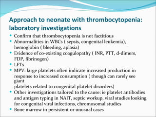 Approach to neonate with thrombocytopenia:
laboratory investigations
 Confirm that thrombocytopenia is not factitious
 Abnormalities in WBCs ( sepsis, congenital leukemia),
    hemoglobin ( bleeding, aplasia)
   Evidence of co-existing coagulopathy ( INR, PTT, d-dimers,
    FDP, fibrinogen)
   LFTs
   MPV: large platelets often indicate increased production in
    response to increased consumption ( though can rarely see
    giant
    platelets related to congenital platelet disorders)
   Other investigations tailored to the cause: ie platelet antibodies
    and antigen typing in NAIT, septic workup, viral studies looking
    for congenital viral infections, chromosomal studies
   Bone marrow in persistent or unusual cases
 