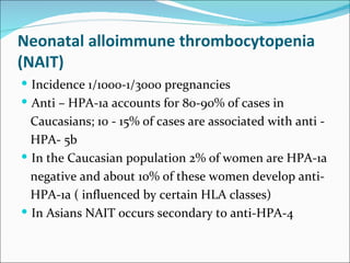 Neonatal alloimmune thrombocytopenia
(NAIT)
 Incidence 1/1000-1/3000 pregnancies
 Anti – HPA-1a accounts for 80-90% of cases in
  Caucasians; 10 - 15% of cases are associated with anti -
  HPA- 5b
 In the Caucasian population 2% of women are HPA-1a
  negative and about 10% of these women develop anti-
  HPA-1a ( influenced by certain HLA classes)
 In Asians NAIT occurs secondary to anti-HPA-4
 