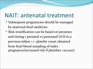 NAIT: antenatal treatment
 Subsequent pregnancies should be managed
  by maternal-fetal medicine
 Risk stratification can be based on presence
  and timing ( prenatal vs postnatal) ICH in a
  previous infant +/- platelet count obtained
  from fetal blood sampling of index
  pregnancy(increased risk if platelets <20,000)
 