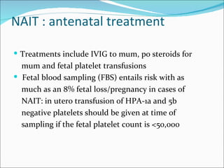 NAIT : antenatal treatment

 Treatments include IVIG to mum, po steroids for
  mum and fetal platelet transfusions
 Fetal blood sampling (FBS) entails risk with as
  much as an 8% fetal loss/pregnancy in cases of
  NAIT: in utero transfusion of HPA-1a and 5b
  negative platelets should be given at time of
  sampling if the fetal platelet count is <50,000
 
