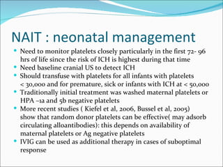 NAIT : neonatal management
 Need to monitor platelets closely particularly in the first 72- 96
    hrs of life since the risk of ICH is highest during that time
   Need baseline cranial US to detect ICH
   Should transfuse with platelets for all infants with platelets
    < 30,000 and for premature, sick or infants with ICH at < 50,000
   Traditionally initial treatment was washed maternal platelets or
    HPA –1a and 5b negative platelets
   More recent studies ( Kiefel et al, 2006, Bussel et al, 2005)
    show that random donor platelets can be effective( may adsorb
    circulating alloantibodies): this depends on availability of
    maternal platelets or Ag negative platelets
   IVIG can be used as additional therapy in cases of suboptimal
    response
 
