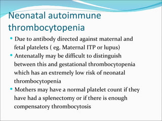 Neonatal autoimmune
thrombocytopenia
 Due to antibody directed against maternal and
  fetal platelets ( eg. Maternal ITP or lupus)
 Antenatally may be difficult to distinguish
  between this and gestational thrombocytopenia
  which has an extremely low risk of neonatal
  thrombocytopenia
 Mothers may have a normal platelet count if they
  have had a splenectomy or if there is enough
  compensatory thrombocytosis
 