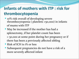 Infants of mothers with ITP : risk for
thrombocytopenia
 10% risk overall of developing severe
  thrombocytopenia ( platelets <50,000) in infants
  of mums with ITP
 May be increased if the mother has had a
  splenectomy, if her platelet count has been
  < 50,000 at some point during her pregnancy or if
  there has been a previously affected sibling
 Risk of ICH is 1% or less
 Subsequent pregnancies do not have a risk of a
  more severely affected infant
 