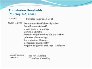 Transfusion thresholds
(Murray, NA, 2002)
 <30,000         Consider transfusion for all
30,000-49,000 Do not transfuse if clinically stable
              Consider transfusion if:
              < 1000 g and < 1 wk of age
              Clinically unstable
              Previous major bleeding (GR 3-4 IVH or
              pulmonary hemorrhage)
              Current minor bleeding
              Concurrent coagulopathy
              Requires surgery or exchange transfusion



 50,000-99,000      Do not transfuse
  >99,000
                    Transfuse if bleeding
 