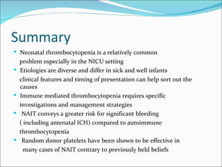Summary
 Neonatal thrombocytopenia is a relatively common
    problem especially in the NICU setting
   Etiologies are diverse and differ in sick and well infants
    clinical features and timing of presentation can help sort out the
    causes
   Immune mediated thrombocytopenia requires specific
    investigations and management strategies
    NAIT conveys a greater risk for significant bleeding
    ( including antenatal ICH) compared to autoimmune
    thrombocytopenia
    Random donor platelets have been shown to be effective in
      many cases of NAIT contrary to previously held beliefs
 