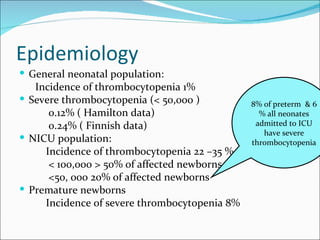 Epidemiology
 General neonatal population:
   Incidence of thrombocytopenia 1%
 Severe thrombocytopenia (< 50,000 )          8% of preterm & 6
      0.12% ( Hamilton data)                     % all neonates
      0.24% ( Finnish data)                     admitted to ICU
                                                  have severe
 NICU population:                             thrombocytopenia
     Incidence of thrombocytopenia 22 –35 %
      < 100,000 > 50% of affected newborns
      <50, 000 20% of affected newborns
 Premature newborns
     Incidence of severe thrombocytopenia 8%
 
