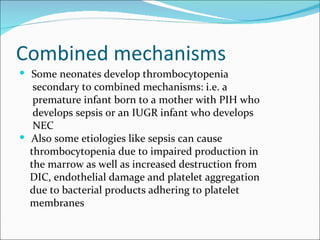 Combined mechanisms
 Some neonates develop thrombocytopenia
   secondary to combined mechanisms: i.e. a
   premature infant born to a mother with PIH who
   develops sepsis or an IUGR infant who develops
   NEC
 Also some etiologies like sepsis can cause
  thrombocytopenia due to impaired production in
  the marrow as well as increased destruction from
  DIC, endothelial damage and platelet aggregation
  due to bacterial products adhering to platelet
  membranes
 