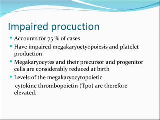 Impaired procuction
 Accounts for 75 % of cases
 Have impaired megakaryoctyopoiesis and platelet
  production
 Megakaryocytes and their precursor and progenitor
  cells are considerably reduced at birth
 Levels of the megakaryocytopoietic
  cytokine thrombopoietin (Tpo) are therefore
  elevated.
 
