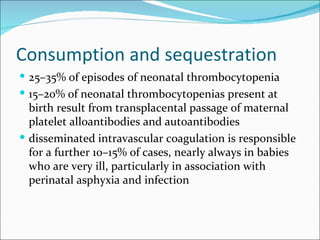 Consumption and sequestration
 25–35% of episodes of neonatal thrombocytopenia
 15–20% of neonatal thrombocytopenias present at
  birth result from transplacental passage of maternal
  platelet alloantibodies and autoantibodies
 disseminated intravascular coagulation is responsible
  for a further 10–15% of cases, nearly always in babies
  who are very ill, particularly in association with
  perinatal asphyxia and infection
 
