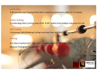 Lamination
A 90 mm Extrusion Coating Plant with a maximum lamination width of 2.2 metres
Fabric Cutting
2 Jumbo Bag Fabric Cutting Lines of 60" & 80“ widths from Gabbar Industries Pvt Ltd
Belt Cutting
2 Automatic Belt/Webbing Cutting machines from Ash Tech Engineering Co.
Printing
A 4 colour machine (62" x 82") and a 2 colour machine (28" x 54") from
Navjivan Packaging Machinery Pvt Ltd
 