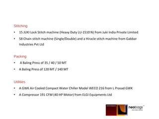 Stitching
• 15 JUKI Lock Stitch machine (Heavy Duty LU-1510 N) from Juki India Private Limited
• 58 Chain stitch machine (Single/Double) and a Hiracle stitch machine from Gabbar
Industries Pvt Ltd
Packing
• A Baling Press of 35 / 40 / 50 MT
• A Baling Press of 120 MT / 140 MT
Utilities
• A GWK Air Cooled Compact Water Chiller Model WECO 216 from L Prasad GWK
• A Compressor 191 CFM (40 HP Motor) from ELGI Equipments Ltd
 
