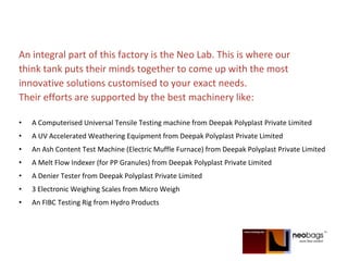 An integral part of this factory is the Neo Lab. This is where our
think tank puts their minds together to come up with the most
innovative solutions customised to your exact needs.
Their efforts are supported by the best machinery like:
• A Computerised Universal Tensile Testing machine from Deepak Polyplast Private Limited
• A UV Accelerated Weathering Equipment from Deepak Polyplast Private Limited
• An Ash Content Test Machine (Electric Muffle Furnace) from Deepak Polyplast Private Limited
• A Melt Flow Indexer (for PP Granules) from Deepak Polyplast Private Limited
• A Denier Tester from Deepak Polyplast Private Limited
• 3 Electronic Weighing Scales from Micro Weigh
• An FIBC Testing Rig from Hydro Products
 