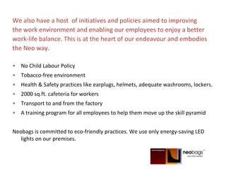 We also have a host of initiatives and policies aimed to improving
the work environment and enabling our employees to enjoy a better
work-life balance. This is at the heart of our endeavour and embodies
the Neo way.
• No Child Labour Policy
• Tobacco-free environment
• Health & Safety practices like earplugs, helmets, adequate washrooms, lockers.
• 2000 sq.ft. cafeteria for workers
• Transport to and from the factory
• A training program for all employees to help them move up the skill pyramid
Neobags is committed to eco-friendly practices. We use only energy-saving LED
lights on our premises.
 