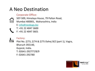 A Neo Destination
Corporate Office:
507-509, Himalaya House, 79 Palton Road,
Mumbai 400001, Maharashtra, India
E: info@neobags.biz
T: +91 22 4047 3600
F: +91 22 4047 3601
Factory:
Plot No. Z/73, Z/74 & Z/75 Dahej SEZ (part 1), Vagra,
Bharuch 392140,
Gujarat, India.
T: 02641-292777/8/9
F: 02641-292780
 