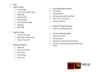 • FIBC
• Types of bags
• U Panel bags
• Circular Cross Corner bags
• Baffle FIBC
• Asbestos FIBC
• Sift proof bags
• Form Fitted Liner bags
• Sling bag
• BOPP FIBC
• Types of Loops
• Cross Corner Loops
• Side Seam / Corner Loops
• Sleeve / Tunnel Lift
• Filling/Top Options
• Open top
• Open top with flap
• Top fill skirt
• Top fill spout
• Top Conical
• Discharge/Bottom Options
• Flat bottom
• Conical Bottom
• Discharge spout with Swan Neck
• Petal / Star / Irish closure
• Pyjama protection
• Woven PP Bags & Fabrics
• Fabric for varied applications
• Woven Technical Fabrics
• Woven Geo textile
• Ground Covers
• Weed Control Retail Packs & Flat Pack
• Silt Fence with Marker tapes and Reinforcing
Bands
 