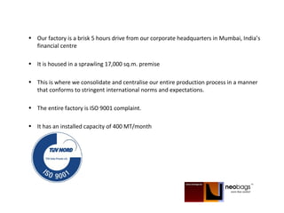 • Our factory is a brisk 5 hours drive from our corporate headquarters in Mumbai, India’s
financial centre
• It is housed in a sprawling 17,000 sq.m. premise
• This is where we consolidate and centralise our entire production process in a manner
that conforms to stringent international norms and expectations.
• The entire factory is ISO 9001 complaint.
• It has an installed capacity of 400 MT/month
 