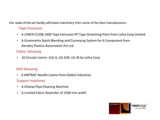 Our state-of-the-art facility will boast machinery from some of the best manufacturers .
Tape Extrusion
• A LOREX E120B.1400 Tape Extrusion PP Tape Stretching Plant from Lohia Corp Limited
• A Gravimetric Batch Blending and Conveying System for 6 Component from
Aerodry Plastics Automation Pvt Ltd.
Fabric Weaving
• 16 Circular Looms (LSL 6, LSL 620, LSL 8) by Lohia Corp
Belt Weaving
• 6 AMTRAC Needle Looms from Global Industries
Support machines
• A Cheese Pipe Cleaning Machine
• A Limited Fabric Rewinder of 2500 mm width
 