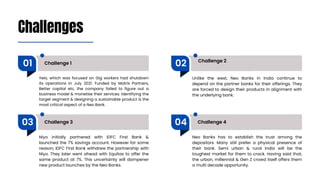 Challenges
Challenge 1 Challenge 2
Challenge 3 Challenge 4
01 02
03 04
Yelo, which was focused on Gig workers had shutdown
its operations in July 2021. Funded by Matrix Partners,
Better capital etc, the company failed to figure out a
business model & monetise their services. Identifying the
target segment & designing a sustainable product is the
most critical aspect of a Neo Bank.
Unlike the west, Neo Banks in India continue to
depend on the partner banks for their offerings. They
are forced to design their products in alignment with
the underlying bank.
Niyo initially partnered with IDFC First Bank &
launched the 7% savings account. However for some
reason, IDFC First Bank withdrew the partnership with
Niyo. They later went ahead with Equitas to offer the
same product at 7%. This uncertainty will dampener
new product launches by the Neo Banks.
Neo Banks has to establish the trust among the
depositors. Many still prefer a physical presence of
their bank. Semi urban & rural India will be the
toughest market for them to crack. Having said that,
the urban, millennial & Gen Z crowd itself offers them
a multi decade opportunity.
 