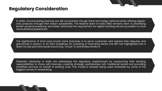 Regulatory Consideration
Traditional banks like HDFC, ICICI, Kotak, Axis, etc., have a wide physical presence with
physical ATM outlets and bank branches. In addition to this, these traditional banks also
offer digital banking or net banking services. This gives them a minor edge over the neo
banks with an only online presence.
In India, virtual banking licences are still not granted, though there are foreign national banks offering digital-
only products through their Indian subsidiaries. The Reserve Bank of India (RBI) remains stern in prioritising
banks’ physical presence, and lately reinforced the requirement for digital banking service providers to have
some physical presence12.
Traditional banks like HDFC, ICICI, Kotak, Axis, etc., have a wide physical presence with
physical ATM outlets and bank branches. In addition to this, these traditional banks also
offer digital banking or net banking services. This gives them a minor edge over the neo
banks with an only online presence.
The significance of brick-and-mortar bank branches is to serve customers and redress their disputes and
grievances in person. In its 2014 Guidelines for Licensing of Payments Banks, the RBI had highlighted that it
does not see payment banks becoming '"virtual" or branchless banks.13
Traditional banks like HDFC, ICICI, Kotak, Axis, etc., have a wide physical presence with
physical ATM outlets and bank branches. In addition to this, these traditional banks also
offer digital banking or net banking services. This gives them a minor edge over the neo
banks with an only online presence.
Presently, neobanks in India are addressing the regulatory predicament by outsourcing their banking
responsibilities to those with licences, creating strategic partnerships with traditional banks and providing
amplified services on behalf of existing ones. This model is already being used worldwide by some of the
biggest names in neobanking.
 
