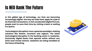 In this gilded age of technology, our lives are becoming
increasingly digital- the way we order food, apply for a job or
do financial transactions. In this accelerated digital first era,
people want to save their time by visiting a bank or waiting
in a queue.
Technological disruptions have spawned paradigm shaking
solutions like fintech, insurtech and regtech. The latest
technological disruption in the banking sector is neobanks.
Exclusively digital banks that operate online without any
brick-and-mortar branch, neobanks are being heralded as
the future of banking.
Is NEO Bank The Future
 