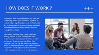HOW DOES IT WORK ?
Since there is no physical location and they are
completely online, the customer's payment is
sucked in by a significant amount. As Neo banks
are customer-centric, they provide personalized
services to their customers that are expelled
through technology.
Data-driven decisions drive a bank's decision-
making process. As their platforms are also
modernized, it becomes easier for them to collect
and analvze data and understand how their
customers use it in the Neo banking ecosystem.
Based on these observations, they create customer
cooperative societies based on their activities
rather than just having one or two data points.
 