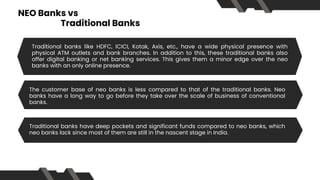 NEO Banks vs
Traditional Banks
Traditional banks like HDFC, ICICI, Kotak, Axis, etc., have a wide physical presence with
physical ATM outlets and bank branches. In addition to this, these traditional banks also
offer digital banking or net banking services. This gives them a minor edge over the neo
banks with an only online presence.
The customer base of neo banks is less compared to that of the traditional banks. Neo
banks have a long way to go before they take over the scale of business of conventional
banks.
Traditional banks have deep pockets and significant funds compared to neo banks, which
neo banks lack since most of them are still in the nascent stage in India.
 