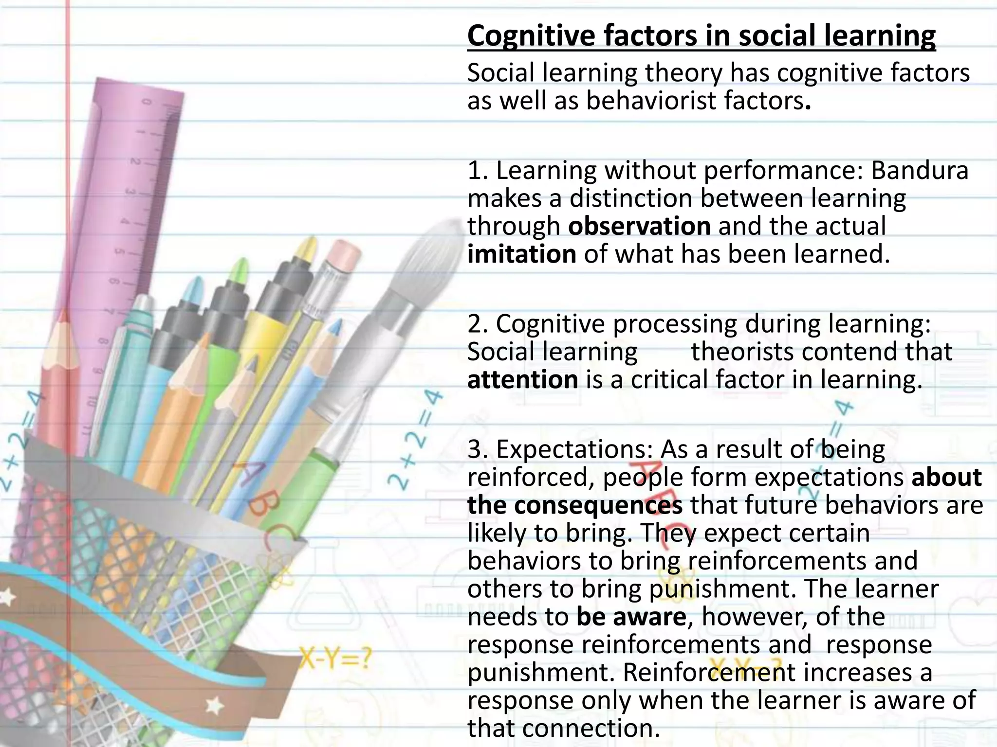 Cognitive factors in social learning
Social learning theory has cognitive factors
as well as behaviorist factors.
1. Learning without performance: Bandura
makes a distinction between learning
through observation and the actual
imitation of what has been learned.
2. Cognitive processing during learning:
Social learning theorists contend that
attention is a critical factor in learning.
3. Expectations: As a result of being
reinforced, people form expectations about
the consequences that future behaviors are
likely to bring. They expect certain
behaviors to bring reinforcements and
others to bring punishment. The learner
needs to be aware, however, of the
response reinforcements and response
punishment. Reinforcement increases a
response only when the learner is aware of
that connection.
 