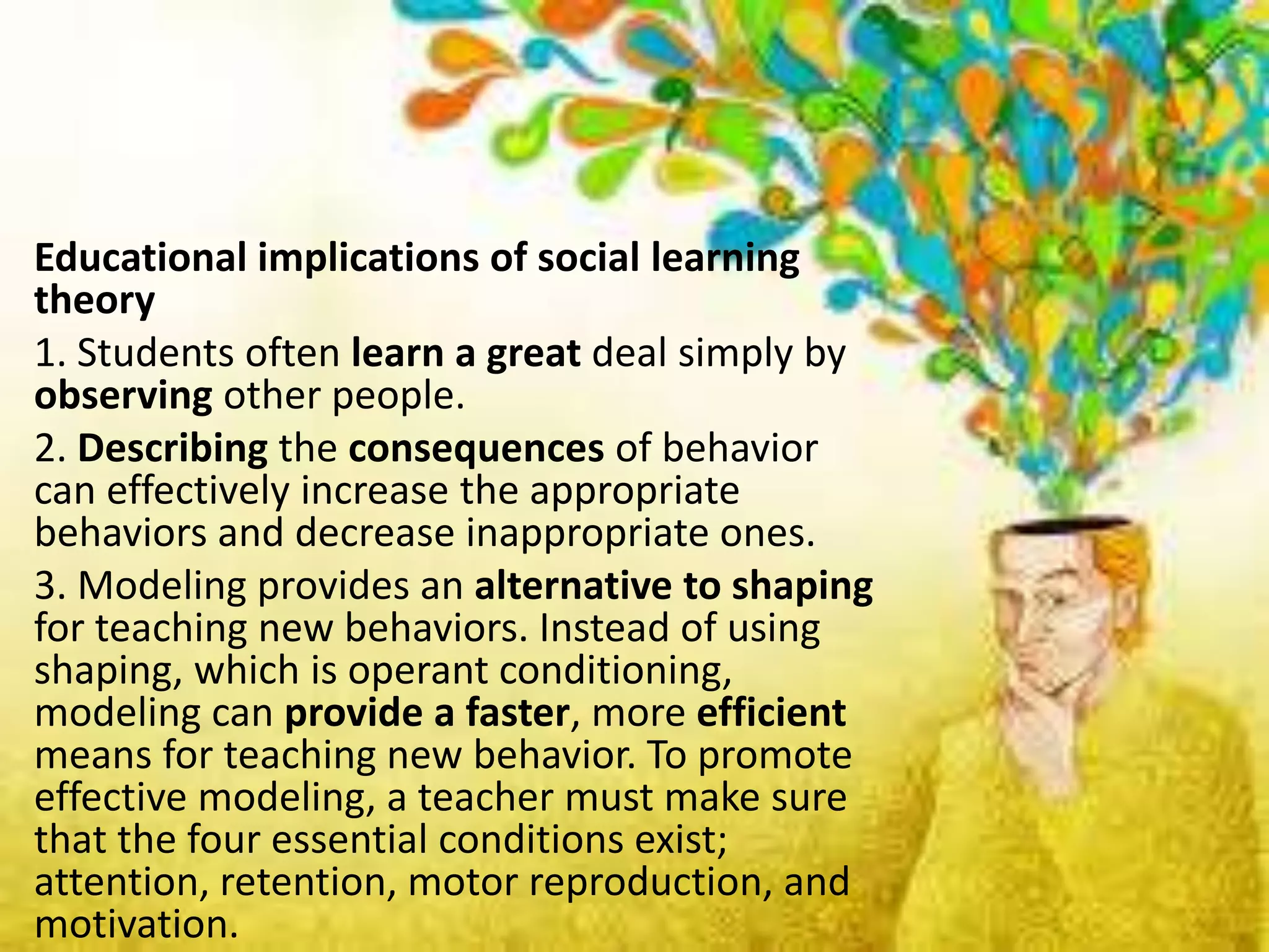 Educational implications of social learning
theory
1. Students often learn a great deal simply by
observing other people.
2. Describing the consequences of behavior
can effectively increase the appropriate
behaviors and decrease inappropriate ones.
3. Modeling provides an alternative to shaping
for teaching new behaviors. Instead of using
shaping, which is operant conditioning,
modeling can provide a faster, more efficient
means for teaching new behavior. To promote
effective modeling, a teacher must make sure
that the four essential conditions exist;
attention, retention, motor reproduction, and
motivation.
 