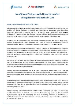 NeoBiocon Partners with Novartis to offer
Vildagliptin for Diabetics in UAE
Dubai, UAE and Bengaluru, India: Dec 9, 2015
NeoBiocon, a collaboration between Asia’s leading biopharmaceuticals company Biocon Ltd
and Dr. B.R. Shetty, Chairman of the UAE-based Neopharma, announced today that it has
partnered with Novartis Middle East FZE, to market Jalra (Vildagliptin) and Jalra-M
(Vildagliptin + Metformin) in UAE. This partnership will help NeoBiocon expand its product
offerings in the metabolics segment and will immensely benefit diabetics in UAE.
Vildagliptin is an oral anti-diabetic agent that delivers consistent and robust blood sugar
control in patients with type 2 diabetes. It is a class of dipeptidyl peptidase IV (DPP-IV)
inhibitors, which does not cause weight gain and have low risks for hypoglycaemia.
The overall market for oral hypoglycaemic agents (OHA) in UAE is estimated to be USD 115
million and DPP-IV inhibitors command nearly 50% share of this market. A novel product,
Vildagliptin is available both as monotherapy as well as in combination with metformin.
Together Vildagliptin and Vildagliptin + Metformin commands over 30% of the DPP-IV
market in UAE.
NeoBiocon has received approvals from the Ministry of Health-UAE for marketing Jalra and
Jalra-M in the country and the launch is scheduled for Jan 2016. These products will be
manufactured by Novartis in Europe and marketed and distributed by NeoBiocon in UAE
after local release through Neopharma.
Talking about the partnership, Dr. B. R. Shetty, Chairman, Neopharma, said: “We are
delighted to extend our partnership with Novartis and Biocon for these novel products.
Biocon’s leadership in the diabetes segment will augur well for marketing these brands in
UAE.”
Commenting on the development, Dr Kiran Mazumdar-Shaw, CMD, Biocon, said: “Biocon is
committed to offer advanced therapies for diabetics the world over. We are indeed pleased
to partner with Novartis to offer Jalra and Jalra-M to address the growing needs of type 2
diabetes patients in UAE.”
The partnership between NeoBiocon and Novartis will benefit the large and increasing
number of diabetics in the UAE. This will result in enhancing access to this novel oral
hypoglycaemic agent by leveraging the huge marketing network of NeoBiocon &
distribution network of NMC Healthcare. Novartis will continue to market its brands Galvus
& Galvusmet in the UAE.
 