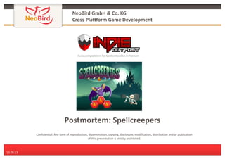 NeoBird GmbH & Co. KG
Cross-Plattform Game Development

Postmortem: Spellcreepers
Confidential: Any form of reproduction, dissemination, copying, disclosure, modification, distribution and or publication
of this presentation is strictly prohibited.

13.09.13

 