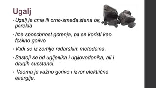 Ugalj
• Ugalj je crna ili crno-smeđa stena organskog
porekla
• Ima sposobnost gorenja, pa se koristi kao
fosilno gorivo
• Vadi se iz zemlje rudarskim metodama.
• Sastoji se od ugljenika i ugljovodonika, ali i
drugih supstanci.
• Veoma je važno gorivo i izvor električne
energije.
 