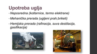 Upotreba uglja
• Neposredna (kotlarnice, termo elektrane)
• Mehanička prerada (ugljeni prah,briketi)
• Hemijska prerada (rafinacija, suva destilacija,
gasifikacija)
 