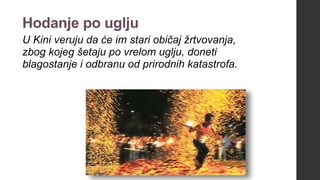 Hodanje po uglju
U Kini veruju da će im stari običaj žrtvovanja,
zbog kojeg šetaju po vrelom uglju, doneti
blagostanje i odbranu od prirodnih katastrofa.
 