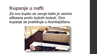 Kupanje u nafti
Za ovu kupku se veruje kako je veoma
efikasna protiv kožnih bolesti. Ovo
kupanje se praktikuje u Azerbejdžanu.
 