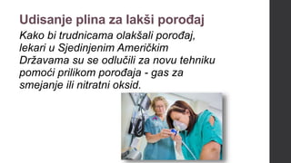 Udisanje plina za lakši porođaj
Kako bi trudnicama olakšali porođaj,
lekari u Sjedinjenim Američkim
Državama su se odlučili za novu tehniku
pomoći prilikom porođaja - gas za
smejanje ili nitratni oksid.
 